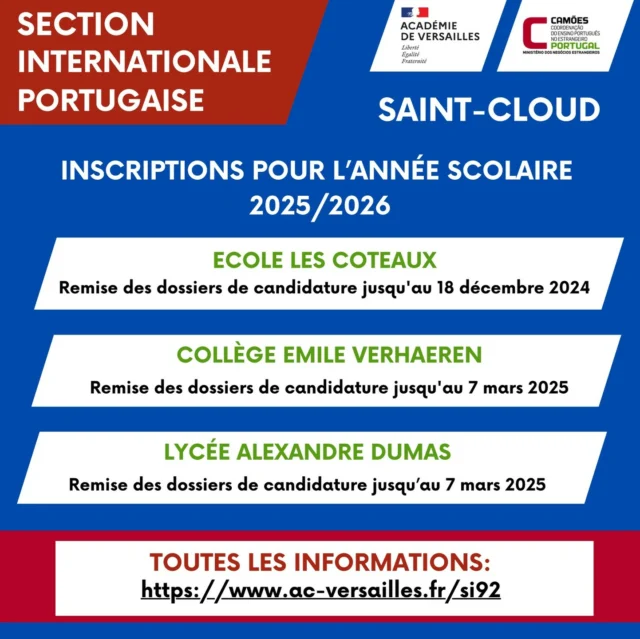 INSCRIÇÕES Secção Internacional Portuguesa em Saint-Cloud 

Quer que o seu filho estude em português?
As inscrições para o ano letivo 2025/2026 na escola Les Coteaux, no Collège Émile Verhaeren e no Lycée Alexandre Dumas, em Saint-Cloud, encontram-se abertas e a decorrer.

Para mais informações, convidamo-lo a consultar as instruções da Académie de Versailles:
https://www.ac-versailles.fr/si92